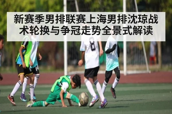 新赛季男排联赛上海男排沈琼战术轮换与争冠走势全景式解读