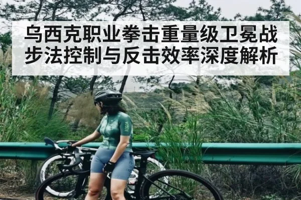 乌西克职业拳击重量级卫冕战步法控制与反击效率深度解析
