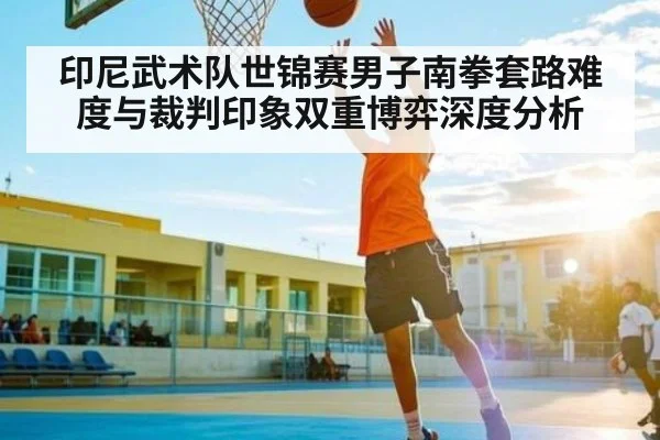 印尼武术队世锦赛男子南拳套路难度与裁判印象双重博弈深度分析