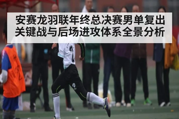 安赛龙羽联年终总决赛男单复出关键战与后场进攻体系全景分析