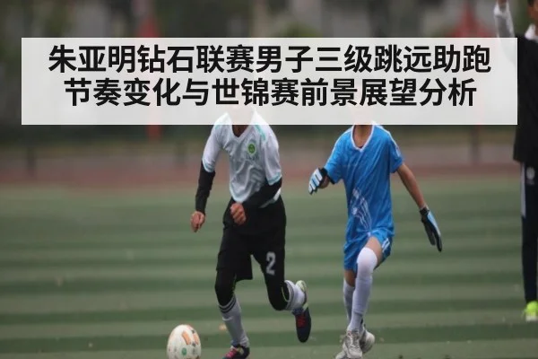 朱亚明钻石联赛男子三级跳远助跑节奏变化与世锦赛前景展望分析